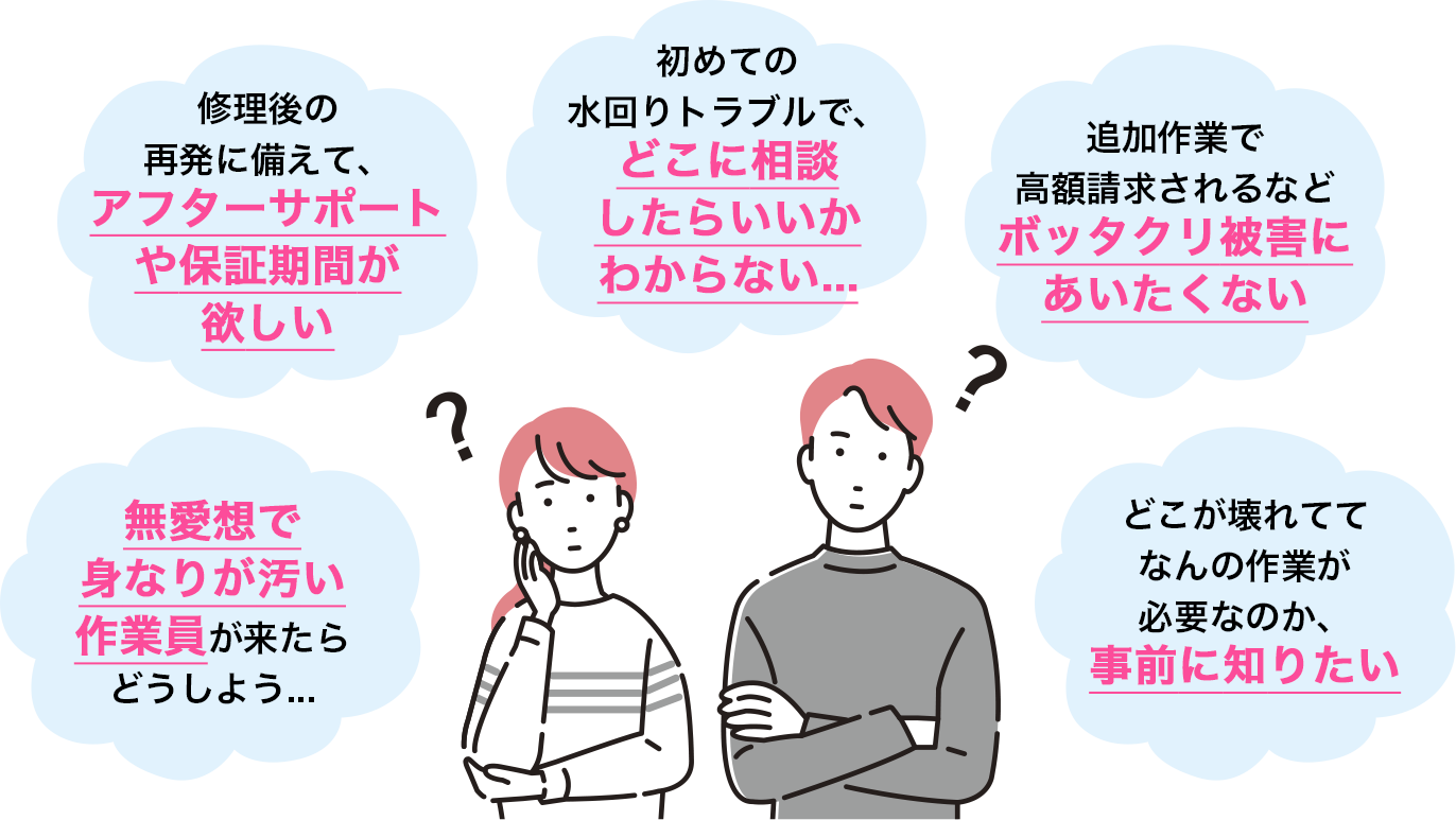 「初めての水回りトラブルで、どこに相談したらいいかわからない...」「修理後の再発に備えて、アフターサポートや保証期間が欲しい...」「追加作業で高額請求されるなどボッタクリ被害にあいたくない..」「無愛想で身なりが汚い作業員が来たらどうしよう...」「どこが壊れててなんの作業が必要なのか、事前に知りたい...」